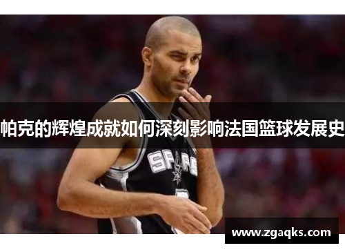 帕克的辉煌成就如何深刻影响法国篮球发展史 帕克的辉煌成就如何深刻影响法国篮球发展史