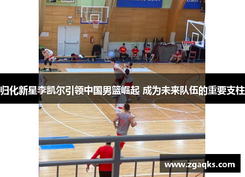 归化新星李凯尔引领中国男篮崛起 成为未来队伍的重要支柱 归化新星李凯尔引领中国男篮崛起 成为未来队伍的重要支柱